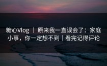 糖心Vlog ｜ 原来我一直误会了：家庭小事，你一定想不到｜看完记得评论