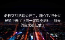 老板突然把话说开了，糖心TV把全过程拍下来了（你一定想不到）｜那天的我太被低估了