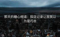 那天的糖心频道：探店记录让我我以为是巧合