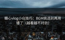 糖心vlog小众技巧：BGM挑选别再用错了（越看越不对劲）