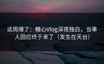 这周爆了：糖心Vlog深夜独白，当事人回应终于来了（发生在天台）
