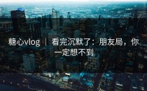 糖心vlog ｜ 看完沉默了：朋友局，你一定想不到