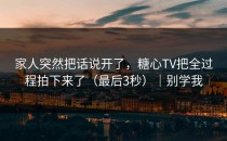 家人突然把话说开了，糖心TV把全过程拍下来了（最后3秒）｜别学我