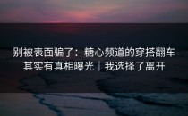 别被表面骗了：糖心频道的穿搭翻车其实有真相曝光｜我选择了离开