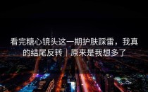 看完糖心镜头这一期护肤踩雷，我真的结尾反转｜原来是我想多了