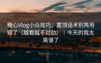 糖心Vlog小众技巧：置顶话术别再用错了（越看越不对劲）｜今天的我太离谱了