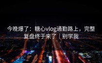 今晚爆了：糖心vlog通勤路上，完整复盘终于来了｜别学我