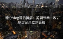 糖心Vlog幕后拆解：剪辑节奏一改，探店记录立刻高级