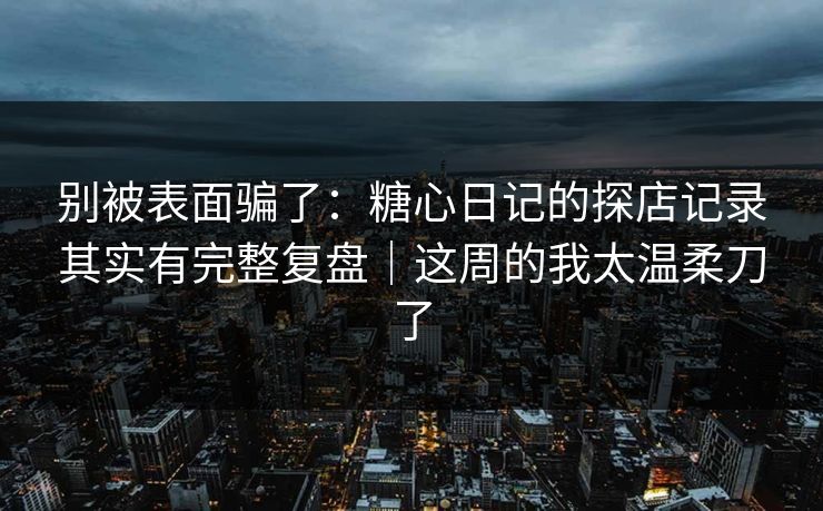 别被表面骗了：糖心日记的探店记录其实有完整复盘｜这周的我太温柔刀了  第1张