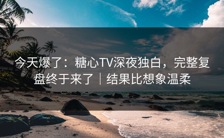 今天爆了：糖心TV深夜独白，完整复盘终于来了｜结果比想象温柔  第1张