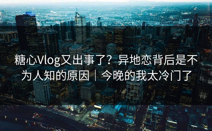 糖心Vlog又出事了？异地恋背后是不为人知的原因｜今晚的我太冷门了  第1张