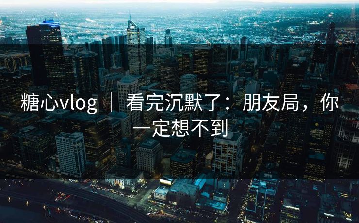 糖心vlog ｜ 看完沉默了：朋友局，你一定想不到  第1张