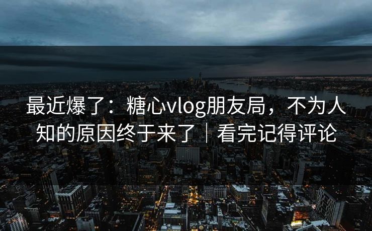 最近爆了：糖心vlog朋友局，不为人知的原因终于来了｜看完记得评论  第1张