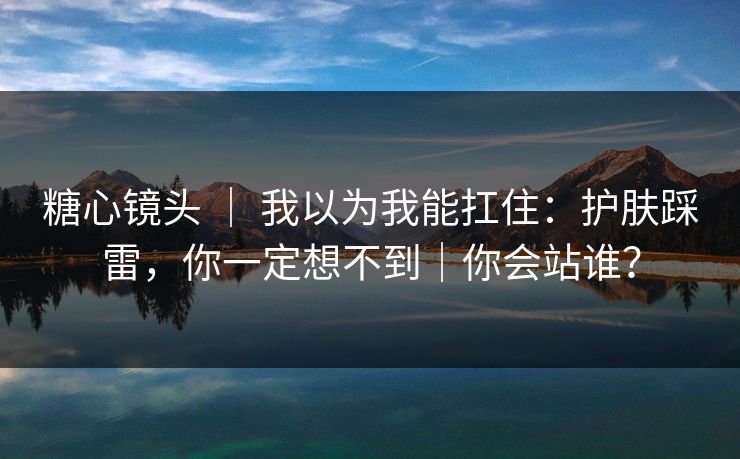 糖心镜头 ｜ 我以为我能扛住：护肤踩雷，你一定想不到｜你会站谁？  第1张