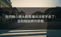 我把糖心镜头的直播间流程学会了：告别拖延瞬间顺眼