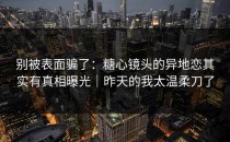 别被表面骗了：糖心镜头的异地恋其实有真相曝光｜昨天的我太温柔刀了