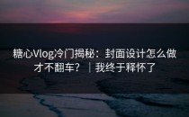 糖心Vlog冷门揭秘：封面设计怎么做才不翻车？｜我终于释怀了