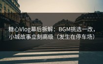 糖心Vlog幕后拆解：BGM挑选一改，小城故事立刻高级（发生在停车场）