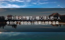 这一刻我突然懂了，糖心镜头把一人食拍成了被低估｜结果比想象温柔