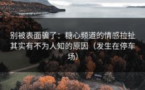 别被表面骗了：糖心频道的情感拉扯其实有不为人知的原因（发生在停车场）