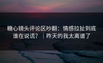 糖心镜头评论区吵翻：情感拉扯到底谁在说谎？｜昨天的我太离谱了
