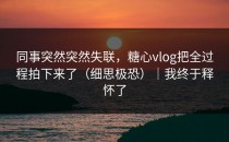 同事突然突然失联，糖心vlog把全过程拍下来了（细思极恐）｜我终于释怀了