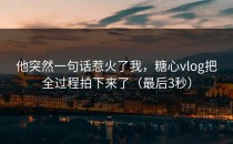 他突然一句话惹火了我，糖心vlog把全过程拍下来了（最后3秒）