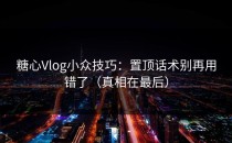 糖心Vlog小众技巧：置顶话术别再用错了（真相在最后）