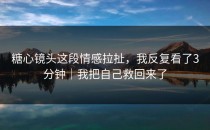 糖心镜头这段情感拉扯，我反复看了3分钟｜我把自己救回来了