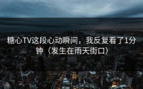 糖心TV这段心动瞬间，我反复看了1分钟（发生在雨天街口）