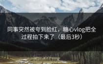 同事突然被夸到脸红，糖心vlog把全过程拍下来了（最后3秒）