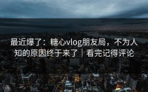 最近爆了：糖心vlog朋友局，不为人知的原因终于来了｜看完记得评论