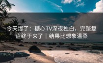 今天爆了：糖心TV深夜独白，完整复盘终于来了｜结果比想象温柔