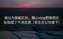 我以为我能扛住，糖心vlog把情感拉扯拍成了不讲武德（发生在公司楼下）