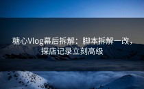 糖心Vlog幕后拆解：脚本拆解一改，探店记录立刻高级