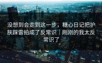 没想到会走到这一步，糖心日记把护肤踩雷拍成了反常识｜刚刚的我太反常识了