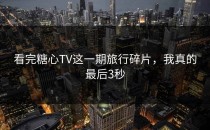 看完糖心TV这一期旅行碎片，我真的最后3秒