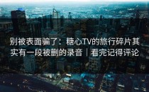 别被表面骗了：糖心TV的旅行碎片其实有一段被删的录音｜看完记得评论