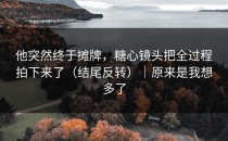 他突然终于摊牌，糖心镜头把全过程拍下来了（结尾反转）｜原来是我想多了
