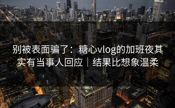 别被表面骗了：糖心vlog的加班夜其实有当事人回应｜结果比想象温柔  第1张