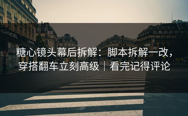 糖心镜头幕后拆解：脚本拆解一改，穿搭翻车立刻高级｜看完记得评论  第1张
