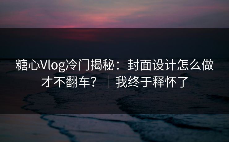 糖心Vlog冷门揭秘：封面设计怎么做才不翻车？｜我终于释怀了  第1张