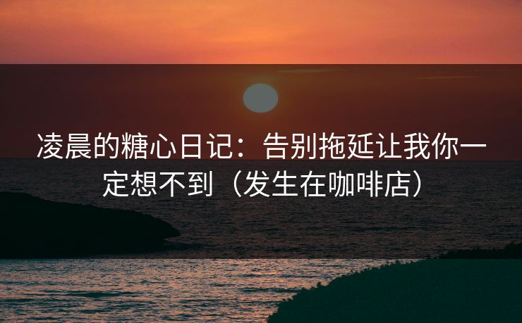 凌晨的糖心日记：告别拖延让我你一定想不到（发生在咖啡店）  第1张