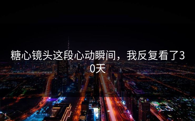 糖心镜头这段心动瞬间，我反复看了30天  第1张