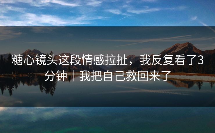糖心镜头这段情感拉扯，我反复看了3分钟｜我把自己救回来了  第1张