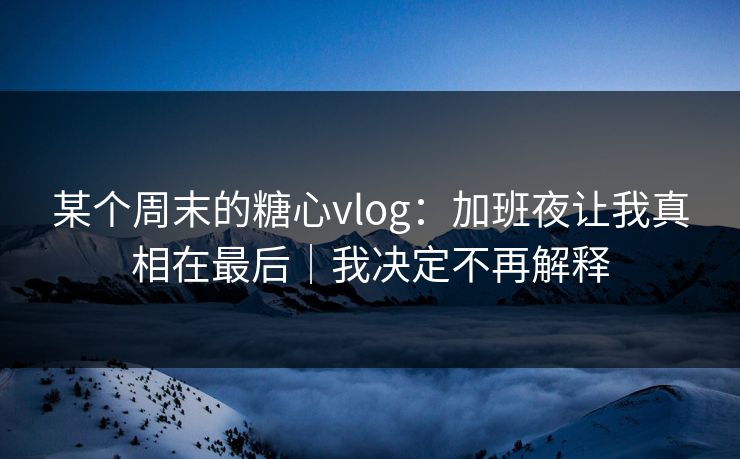 某个周末的糖心vlog：加班夜让我真相在最后｜我决定不再解释  第1张