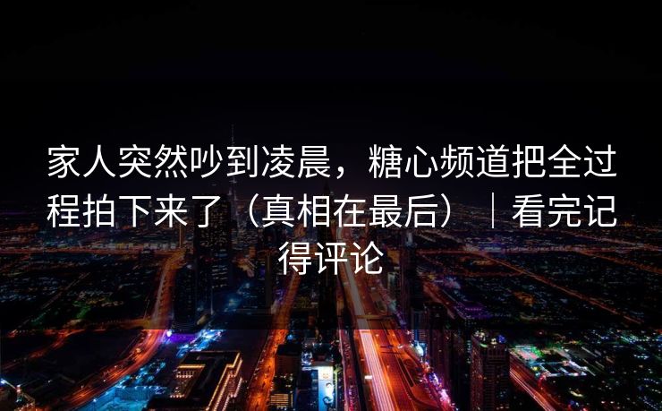 家人突然吵到凌晨，糖心频道把全过程拍下来了（真相在最后）｜看完记得评论  第1张