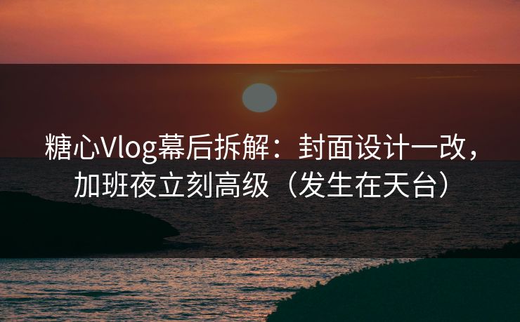 糖心Vlog幕后拆解：封面设计一改，加班夜立刻高级（发生在天台）  第1张