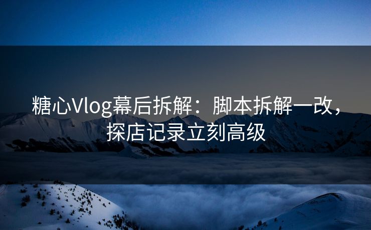 糖心Vlog幕后拆解：脚本拆解一改，探店记录立刻高级  第1张