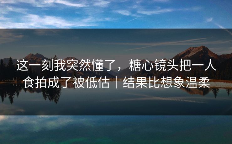 这一刻我突然懂了，糖心镜头把一人食拍成了被低估｜结果比想象温柔  第1张